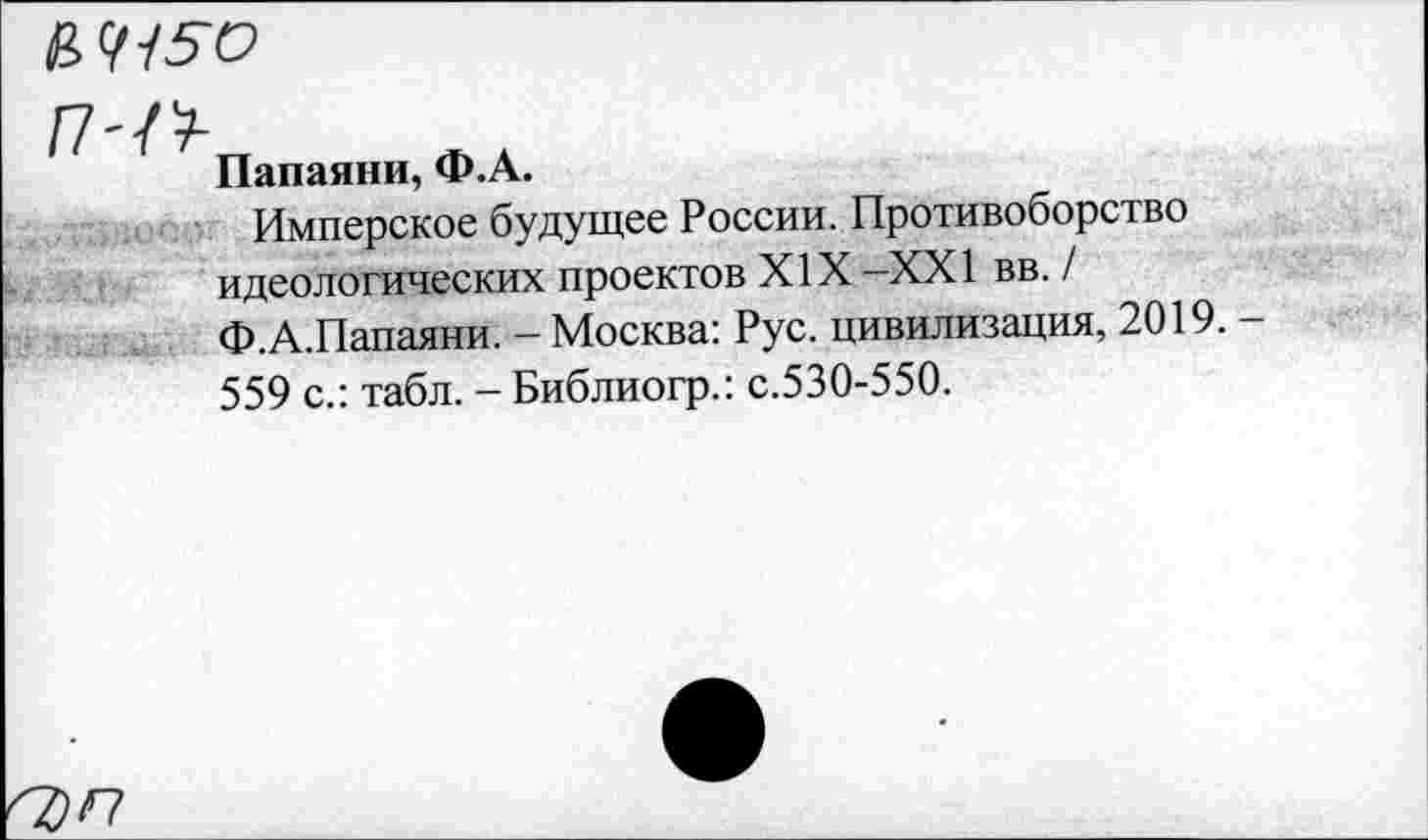 ﻿
П-^п
Папаяни, Ф.А.
Имперское будущее России. Противоборство идеологических проектов XIX -XXI вв. / Ф.А.Папаяни. - Москва: Рус. цивилизация, 2019. 559 с.: табл. - Библиогр.: с.530-550.